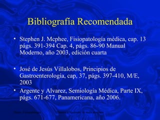 Bibliografía Recomendada Stephen J. Mcphee, Fisiopatología médica, cap. 13 págs. 391-394 Cap. 4, págs. 86-90 Manual Moderno, año 2003, edición cuarta José de Jesús Villalobos, Principios de Gastroenterología, cap, 37, págs. 397-410, M/E, 2003 Argente y Alvarez, Semiología Médica, Parte IX, págs. 671-677, Panamericana, año 2006.  