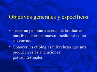 Objetivos generales y específicos Tener un panorama acerca de las diarreas más frecuentes en nuestro medio así como sus causas Conocer las etiologías infecciosas que nos producen estas alteraciones gastrointestinales 