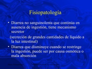 Fisiopatología  Diarrea no sanguinolenta que continúa en ausencia de ingestión, tiene mecanismo secretor (secreción de grandes cantidades de líquido a la luz intestinal) Diarrea que disminuye cuando se restringe la ingestión, puede ser por causa osmótica o mala absorción  
