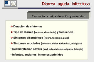 Diarrea  aguda  infecciosa Evaluación clínica, duración y severidad Duración de síntomas Tipo de diarrea ( acuosa, disentería ) y frecuencia Síntomas disentéricos ( fiebre, tenesmo, pujo ) Síntomas asociados ( vómitos, dolor abdominal,  mialgias )   Deshidratación severa ( sed, ortostatismo, oliguria, letargia ) Infantes, ancianos, inmunosuprimidos 