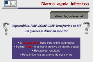 Diarrea  aguda  infecciosa Metodología de estudio Coprocultivo, PMF, SOMF, LMF, lactoferrina en MF En quiénes se deberían solicitar El  coprocultivo  tiene bajo rédito diagnóstico Solicitar  PMF  no es costo efectivo en diarrea aguda Retraso del resultado Poca influencia en la toma de decisiones 