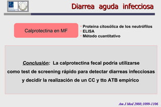 Diarrea  aguda  infecciosa Calprotectina en MF Am J Med 2008;1099-1106 Proteína citosólica de los neutrófilos ELISA Método cuantitativo Diagnóstico microbiológico y pruebas en MF en ptes con diarrea aguda Ptes con CC negativo  196 Ptes con CC positivo  195 Calprotectina en MF (+) (>15 mg/L) Lactoferrina en MF (+) SOMF (+) n  % n  % n  % 25 161 12.8 82.6 91 152 46.4 77.9 30 74 15.3 37.9 Especificidad  87  54  85  Conclusión :  La calprotectina fecal podría utilizarse como test de screening rápido para detectar diarreas infecciosas y decidir la realización de un CC y tto ATB empírico  