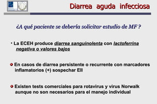 Diarrea  aguda  infecciosa ¿A qué paciente se debería solicitar estudio de MF ? La ECEH produce  diarrea sanguinolenta  con  lactoferrina   negativa o valores bajos Existen tests comerciales para rotavirus y virus Norwalk aunque no son necesarios para el manejo individual En casos de diarrea persistente o recurrente con marcadores inflamatorios (+) sospechar EII 