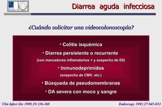 Diarrea  aguda  infecciosa ¿Cuándo solicitar una videocolonoscopía? Colitis isquémica Diarrea persistente o recurrente  (con marcadores inflamatorios + y sospecha de EII) Inmunodeprimidos (sospecha de CMV, etc.) Búsqueda de pseudomembranas DA severa con moco y sangre Clin Infect Dis 1999;29:356-360  Endoscopy 1995;27:645-653 