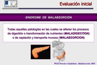 Evaluación inicial SINDROME  DE  MALABSORCIÓN Todas aquellas patologías en las cuales se alteran los procesos  de digestión o transformación de nutrientes ( MALADIGESTION ) o de captación y transporte mucoso ( MALABSORCION )   WGO Practice Guidelines: Malabsorción 2008 
