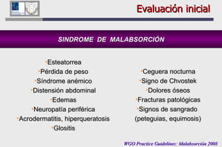 Evaluación inicial SINDROME  DE  MALABSORCIÓN Esteatorrea Pérdida de peso Síndrome anémico Distensión abdominal Edemas Neuropatía periférica Acrodermatitis, hiperqueratosis Glositis WGO Practice Guidelines: Malabsorción 2008 Ceguera nocturna Signo de Chvostek Dolores óseos Fracturas patológicas Signos de sangrado  (peteguias, equimosis) 