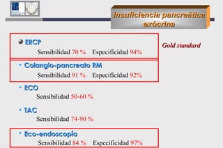 Insuficiencia pancreática exócrina ERCP  Sensibilidad  70 %   Especificidad  94% Colangio-pancreato RM Sensibilidad  91 %  Especificidad  92% ECO   Sensibilidad  50-60 % TAC Sensibilidad  74-90 % Eco-endoscopía   Sensibilidad  84 %  Especificidad  97%   Gold standard 