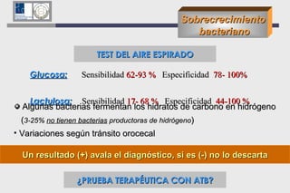Sobrecrecimiento bacteriano Glucosa:   Sensibilidad  62-93 %   Especificidad  78- 100%   Lactulosa:   Sensibilidad  17- 68 %   Especificidad  44-100 %   TEST DEL AIRE ESPIRADO Algunas bacterias fermentan los hidratos de carbono en hidrógeno ( 3-25%  no tienen bacterias  productoras de hidrógeno ) Variaciones según tránsito orocecal Un resultado (+) avala el diagnóstico, si es (-) no lo descarta ¿PRUEBA TERAPÉUTICA CON ATB? 