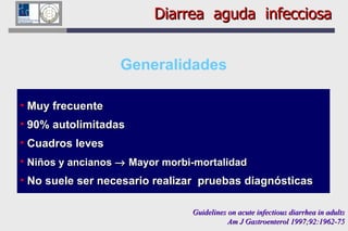 Generalidades Muy frecuente 90% autolimitadas Cuadros leves Niños y ancianos    Mayor morbi-mortalidad No suele ser necesario realizar  pruebas diagnósticas  Diarrea  aguda  infecciosa Guidelines on acute infectious diarrhea in adults Am J Gastroenterol 1997;92:1962-75 