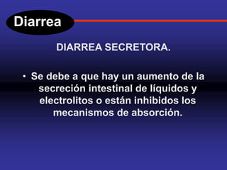 Diarrea
DIARREA SECRETORA.
• Se debe a que hay un aumento de la
secreción intestinal de líquidos y
electrolitos o están inhibidos los
mecanismos de absorción.
 