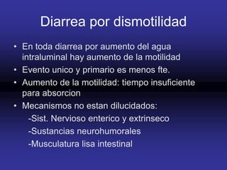 Diarrea por dismotilidad
• En toda diarrea por aumento del agua
intraluminal hay aumento de la motilidad
• Evento unico y primario es menos fte.
• Aumento de la motilidad: tiempo insuficiente
para absorcion
• Mecanismos no estan dilucidados:
-Sist. Nervioso enterico y extrinseco
-Sustancias neurohumorales
-Musculatura lisa intestinal
 