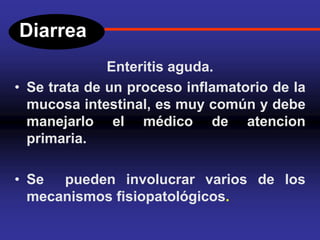 Diarrea
Enteritis aguda.
• Se trata de un proceso inflamatorio de la
mucosa intestinal, es muy común y debe
manejarlo el médico de atencion
primaria.
• Se pueden involucrar varios de los
mecanismos fisiopatológicos.
 