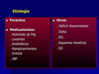 Etiología
 Parásitos
 Medicamentos:
. Hidróxido de Mg
. Laxantes
. Antibióticos
. Hipoglicemiantes
. Orlistat
. IBP
 Otros:
. Déficit disacaridasas
. Dieta.
. EII.
. Isquemia intestinal.
. SII
 