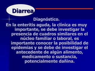 Diarrea
Diagnóstico.
En la enteritis aguda, la clínica es muy
importante, se debe investigar la
presencia de cuadros similares en el
núcleo familiar o laboral, es
importante conocer la posibilidad de
epidemias y se debe de investigar el
antecedente de algún alimento,
medicamento o sustancia,
potencialmente dañina.
 