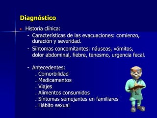 Diagnóstico
Historia clínica:
- Características de las evacuaciones: comienzo,
duración y severidad.
- Síntomas concomitantes: náuseas, vómitos,
dolor abdominal, fiebre, tenesmo, urgencia fecal.
- Antecedentes:
. Comorbilidad
. Medicamentos
. Viajes
. Alimentos consumidos
. Síntomas semejantes en familiares
. Hábito sexual
 