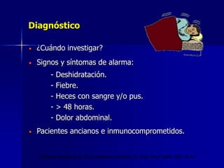 Diagnóstico
¿Cuándo investigar?
Signos y síntomas de alarma:
- Deshidratación.
- Fiebre.
- Heces con sangre y/o pus.
- > 48 horas.
- Dolor abdominal.
Pacientes ancianos e inmunocomprometidos.
Thielman Nathan et al. Acute infectious diarrhea. N. Engl J Med 2004; 350: 38-47
 