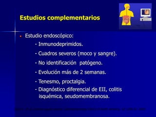 Estudios complementarios
Estudio endoscópico:
- Inmunodeprimidos.
- Cuadros severos (moco y sangre).
- No identificación patógeno.
- Evolución más de 2 semanas.
- Tenesmo, proctalgia.
- Diagnóstico diferencial de EII, colitis
isquémica, seudomembranosa.
Gore J. et al. Diarrea aguda severa. Gastroenterology Clinics of North America. 32:1249-67. 2003
 