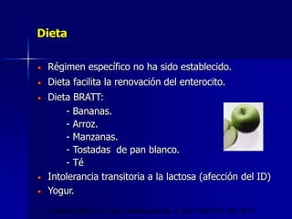 Dieta
Régimen específico no ha sido establecido.
Dieta facilita la renovación del enterocito.
Dieta BRATT:
- Bananas.
- Arroz.
- Manzanas.
- Tostadas de pan blanco.
- Té
Intolerancia transitoria a la lactosa (afección del ID)
Yogur.
Thielman Nathan et al. Acute infectious diarrhea. N. Engl J Med 2004; 350: 38-47
 