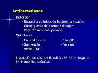 Antibacterianos
Indicación:
- Sospecha de infección bacteriana invasiva.
- Casos graves de diarrea del viajero.
- Paciente inmunosuprimido
Quinolonas:
- Campylobacter - Shigella
- Salmonella - Yersinia
- Aeromonas
Precaución en caso de E. coli O 157:H7 > riesgo de
Sx. Hemolítico urémico.
Thielman Nathan et al. Acute infectious diarrhea. N. Engl J Med 2004; 350: 38-47
 