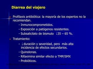 Diarrea del viajero
Profilaxis antibiótica: la mayoría de los expertos no la
recomiendan.
- Inmunocomprometidos.
- Exposición a patógenos resistentes.
- Subsalicilato de bismuto 35 – 65 %.
Tratamiento:
- duración y severidad, pero más alta
incidencia de efectos secundarios.
- Quinolonas.
- Rifaximina similar efecto a TMP/SMX
- Probióticos.
De Bruyn G. col. Tratamiento antibiótico para la diarrea del viajero. Revisión Cochrane. Oxford. N°2. 2007
 