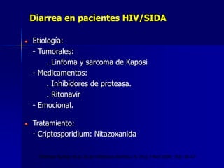 Diarrea en pacientes HIV/SIDA
Etiología:
- Tumorales:
. Linfoma y sarcoma de Kaposi
- Medicamentos:
. Inhibidores de proteasa.
. Ritonavir
- Emocional.
Tratamiento:
- Criptosporidium: Nitazoxanida
Thielman Nathan et al. Acute infectious diarrhea. N. Engl J Med 2004; 350: 38-47
 