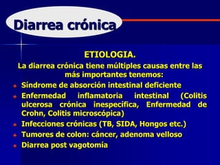Diarrea crónica
ETIOLOGIA.
La diarrea crónica tiene múltiples causas entre las
más importantes tenemos:
♣ Síndrome de absorción intestinal deficiente
♣ Enfermedad inflamatoria intestinal (Colitis
ulcerosa crónica inespecífica, Enfermedad de
Crohn, Colitis microscópica)
♣ Infecciones crónicas (TB, SIDA, Hongos etc.)
♣ Tumores de colon: cáncer, adenoma velloso
♣ Diarrea post vagotomía
 