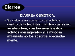 Diarrea
DIARREA OSMOTICA.
• Se debe a un aumento de solutos
dentro de la luz intestinal, los cuales no
se absorben; con frecuencia estos
solutos son ingeridos y la mucosa
inflamada no los absorbe adecuada-
mente.
 