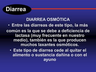 Diarrea
DIARREA OSMÓTICA
• Entre las diarreas de este tipo, la más
común es la que se debe a deficiencia de
lactasa (muy frecuente en nuestro
medio), también es la que producen
muchos laxantes osmóticos.
• Este tipo de diarrea cede al quitar el
alimento o sustancia dañina o con el
ayuno
 