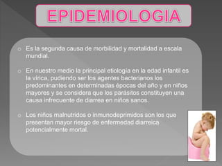 o Es la segunda causa de morbilidad y mortalidad a escala
mundial.
o En nuestro medio la principal etiología en la edad infantil es
la vírica, pudiendo ser los agentes bacterianos los
predominantes en determinadas épocas del año y en niños
mayores y se considera que los parásitos constituyen una
causa infrecuente de diarrea en niños sanos.
o Los niños malnutridos o inmunodeprimidos son los que
presentan mayor riesgo de enfermedad diarreica
potencialmente mortal.
 