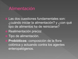  Las dos cuestiones fundamentales son:
¿cuándo iniciar la alimentación? y ¿con qué
tipo de alimentos ha de reiniciarse?
 Realimentación precoz
 Tipo de alimentación.
 Probióticos: composición de la flora
colónica y actuando contra los agentes
enteropatógenos.
 