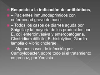  Respecto a la indicación de antibióticos,
 – Pacientes inmunodeprimidos con
enfermedad grave de base.
 – Todos los casos de diarrea aguda por
Shigella y la mayoría de los producidos por
E. coli enteroinvasiva y enteropatógena,
Clostridium difficile, E. histolytica, Giardia
lamblia o Vibrio cholerae.
 – Algunos casos de infección por
Campylobacter, sobre todo si el tratamiento
es precoz, por Yersinia
 