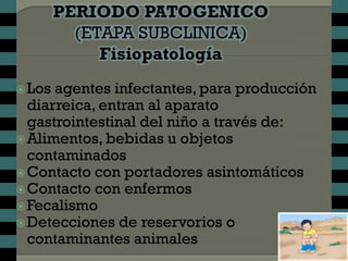  Los agentes infectantes, para producción
  diarreica, entran al aparato
  gastrointestinal del niño a través de:
 Alimentos, bebidas u objetos
  contaminados
 Contacto con portadores asintomáticos
 Contacto con enfermos
 Fecalismo
 Detecciones de reservorios o
  contaminantes animales
 