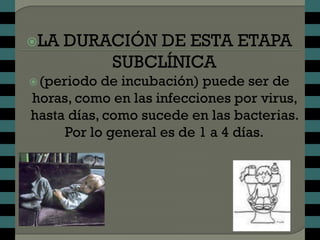 LA   DURACIÓN DE ESTA ETAPA
          SUBCLÍNICA
 (periodo de incubación) puede ser de
horas, como en las infecciones por virus,
hasta días, como sucede en las bacterias.
     Por lo general es de 1 a 4 días.
 