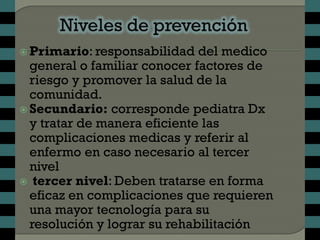  Primario: responsabilidad   del medico
  general o familiar conocer factores de
  riesgo y promover la salud de la
  comunidad.
 Secundario: corresponde pediatra Dx
  y tratar de manera eficiente las
  complicaciones medicas y referir al
  enfermo en caso necesario al tercer
  nivel
 tercer nivel: Deben tratarse en forma
  eficaz en complicaciones que requieren
  una mayor tecnología para su
  resolución y lograr su rehabilitación
 