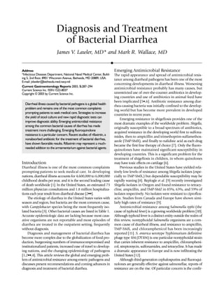 Diagnosis and Treatment
of Bacterial Diarrhea
James V. Lawler, MD* and Mark R. Wallace, MD
Address
*Infectious Diseases Department, National Naval Medical Center, Build-
ing 5, 2nd floor, 8901 Wisconsin Avenue, Bethesda, MD 20889, USA.
E-mail: jvlawler@bethesda.med.navy.mil
Current Gastroenterology Reports 2003, 5:287–294
Current Science Inc. ISSN 1522-8037
Copyright © 2003 by Current Science Inc.
Introduction
Diarrheal illness is one of the most common complaints
prompting patients to seek medical care. In developing
nations, diarrheal illness accounts for 4,600,000 to 6,000,000
childhood deaths per year, and it is the second leading cause
of death worldwide [1]. In the United States, an estimated 73
million physician consultations and 1.8 million hospitaliza-
tions each year result fromdiarrheal disease [2••].
The etiology of diarrhea in the United States varies with
season and region, but bacteria are the most common cause,
with Campylobacter species being the most frequently iso-
lated bacteria [3]. Other bacterial causes are listed in Table 1.
Accurate epidemiologic data are lacking because most caus-
ative organisms are not reportable and most episodes of
diarrhea are treated in the outpatient setting, frequently
without diagnosis.
Diagnosis and management of bacterial diarrhea has
become more complex due to the globalization of food pro-
duction, burgeoning numbers of immunocompromised and
institutionalized patients, increased ease of travel to develop-
ing nations, and the changing epidemiology of pathogens
[1,2••,4]. This article reviews the global and emerging prob-
lemof antimicrobial resistance among enteric pathogens and
discusses present recommendations and coming advances in
diagnosis and treatment of bacterial diarrhea.
Emerging Antimicrobial Resistance
The rapid appearance and spread of antimicrobial resis-
tance among diarrheal pathogens has been one of the most
concerning developments in diarrheal illness. Worsening
antimicrobial resistance probably has many causes, but
unrestricted use of over-the-counter antibiotics in develop-
ing countries and use of antibiotics in animal feed have
been implicated [5•,6]. Antibiotic resistance among diar-
rhea-causing bacteria was initially confined to the develop-
ing world but has become more prevalent in developed
countries in recent years.
Emerging resistance in shigellosis provides one of the
most dramatic examples of the worldwide problem. Shigella,
originally susceptible to a broad spectrum of antibiotics,
acquired resistance in the developing world first to sulfona-
mides, then to ampicillin and trimethoprim-sulfamethox-
azole (TMP-SMX), and finally to nalidixic acid as each drug
became the first-line therapy of choice [7]. Only the fluoro-
quinolones have maintained significant susceptibility in
developing countries. This is a significant problem for the
treatment of shigellosis in children, in whom quinolones
may have toxic effects on cartilage [6].
Previous studies in the United States have yielded rela-
tively low levels of resistance among Shigella isolates (espe-
cially to TMP-SMX,) but dependable susceptibility may be
rapidly waning [8]. Replogle et al. [9] recently investigated
Shigella isolates in Oregon and found resistance to tetracy-
cline, ampicillin, and TMP-SMZ in 85%, 63%, and 59% of
isolates respectively. No isolates were resistant to ciproflox-
acin. Studies from Canada and Europe have shown simi-
larly high rates of resistance [9].
Antimicrobial resistance among Salmonella typhi (the
cause of typhoid fever) is a growing worldwide problem [10].
Althoughtyphoid fever is a distinct entity outside the realmof
this review, nontyphoidal Salmonella organisms are a com-
mon cause of diarrheal illness, and resistance to ampicillin,
TMP-SMX, and chloramphenicol has been increasingly
reported [11]. S. enterica serotype Typhimurium definitive
phage type 104 (DT104) is one particular nontyphoidal strain
that carries inherent resistance to ampicillin, chlorampheni-
col, streptomycin, sulfonamides, and tetracycline. It has made
a dramatic appearance in Europe and is now infiltrating the
United States [12].
Although third-generation cephalosporins and fluoroqui-
nolones are generally effective against salmonellae, reports of
resistance are on the rise. Of particular concern is the confir-
Diarrheal illnesscausedbybacterial pathogensisaglobal health
problem and remains one of the most common complaints
prompting patients to seek medical care. Strategies to increase
the yield of stool culture and new rapid diagnostic tests can
improve diagnostic ability. Emerging antimicrobial resistance
among the commonbacterial causes of diarrhea has made
treatment morechallenging. Emerging fluoroquinolone
resistance is a particular concern. Recent studies of rifaximin, a
nonabsorbed antibiotic for the treatment of bacterial diarrhea,
have shown favorable results. Rifaximin may represent a much-
needed addition to the armamentariumagainst bacterial agents.
 