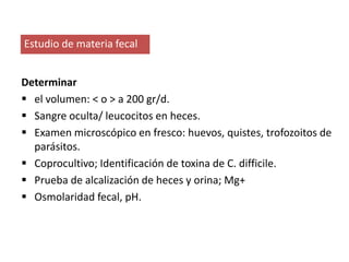 Estudio de materia fecal
Determinar
 el volumen: < o > a 200 gr/d.
 Sangre oculta/ leucocitos en heces.
 Examen microscópico en fresco: huevos, quistes, trofozoitos de
parásitos.
 Coprocultivo; Identificación de toxina de C. difficile.
 Prueba de alcalización de heces y orina; Mg+
 Osmolaridad fecal, pH.
 