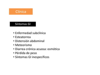 Clínica
• Enfermedad subclínica
• Esteatorrea
• Distensión abdominal
• Meteorismo
• Diarrea crónica acuosa: osmótica
• Pérdida de peso
• Síntomas GI inespecíficos
Síntomas GI
 