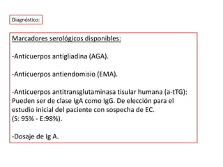 Marcadores serológicos disponibles:
-Anticuerpos antigliadina (AGA).
-Anticuerpos antiendomisio (EMA).
-Anticuerpos antitransglutaminasa tisular humana (a-tTG):
Pueden ser de clase IgA como IgG. De elección para el
estudio inicial del paciente con sospecha de EC.
(S: 95% - E:98%).
-Dosaje de Ig A.
Diagnóstico:
 