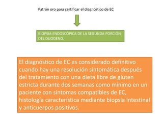 Patrón oro para certificar el diagnóstico de EC
BIOPSIA ENDOSCÓPICA DE LA SEGUNDA PORCIÓN
DEL DUODENO.
El diagnóstico de EC es considerado definitivo
cuando hay una resolución sintomática después
del tratamiento con una dieta libre de gluten
estricta durante dos semanas como mínimo en un
paciente con síntomas compatibles de EC,
histología característica mediante biopsia intestinal
y anticuerpos positivos.
 