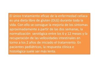 El único tratamiento eficaz de la enfermedad celíaca
es una dieta libre de gluten (DLG) durante toda la
vida. Con ello se consigue la mejoría de los síntomas
aproximadamente a partir de las dos semanas, la
normalización serológica entre los 6 y 12 meses y la
recuperación de las vellosidades intestinales en
torno a los 2 años de iniciado el tratamiento. En
pacientes pediátricos, la respuesta clínica e
histológica suele ser más lenta.
 