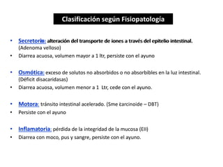• Secretoria: alteración del transporte de iones a través del epitelio intestinal.
(Adenoma velloso)
• Diarrea acuosa, volumen mayor a 1 ltr, persiste con el ayuno
• Osmótica: exceso de solutos no absorbidos o no absorbibles en la luz intestinal.
(Déficit disacaridasas)
• Diarrea acuosa, volumen menor a 1 Ltr, cede con el ayuno.
• Motora: tránsito intestinal acelerado. (Sme carcinoide – DBT)
• Persiste con el ayuno
• Inflamatoria: pérdida de la integridad de la mucosa (EII)
• Diarrea con moco, pus y sangre, persiste con el ayuno.
Clasificación según Fisiopatología
• Secretora: alteración del transporte de iones a través del epitelio intestinal.
(Adenoma velloso)
• Diarrea acuosa, volumen mayor a 1 ltr, persiste con el ayuno
• Osmótica: exceso de solutos no absorbidos o no absorbibles en la luz intestinal.
(Déficit disacaridasas)
• Diarrea acuosa, volumen menor a 1 Ltr, cede con el ayuno.
• Motora: tránsito intestinal acelerado. (Sme i
• Persiste con el ayuno
• Inflamatoria: pérdida de la integridad de la mucosa (EII)
• Diarrea con moco, pus y sangre, persiste con el ayuno.
Clasificación según Fisiopatología
 