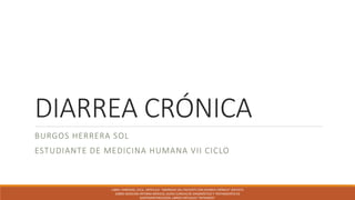 DIARREA CRÓNICA
BURGOS HERRERA SOL
ESTUDIANTE DE MEDICINA HUMANA VII CICLO
LIBRO: FARRERAS, CECIL ARTÍCULO: "ABORDAJE DEL PACIENTE CON DIARREA CRÓNICA" (REVISTA
SOBRE MEDICINA INTERNA MÉXICO), GUÍAS CLÍNICAS DE DIAGNÓSTICO Y TRATAMIENTO EN
GASTROENTEROLOGÍA, LIBROS VIRTUALES "INTRAMED"
 