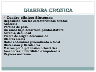 DIARREA CRONICA Cuadro clínico : Síntomas: Deposición con las características citadas Anorexia Pérdida de peso En niños bajo desarrollo pondoestatural Astenia, debilidad Fiebre de origen desconocido Ulceras orales Dolor abdominal generalizado o focal Distensión y flatulencia Mareos por hipotensión ortostática Amenorrea, infertilidad e impotencia Ceguera nocturna 