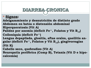 DIARREA CRONICA Signos : Adelgazamiento y desnutrición de distinto grado Abdomen en batea o distensión abdominal Hiperqueratosis (Vit A) Palidez por anemia (deficit Fe ++ , Folatos y Vit B 12 ) Coiloniquia (deficit Fe ++ ) Lengua depapilada, glositis, aftas orales, queilitis an-  gular (deficit Fe ++ , Folatos y Vit B 12 ), gingivorragias  (Vit K)  Cabello seco, quebradizo (Vit A) Neuropatía periférica (Comp B), Tetania (Vit D e hipo- calcemia) 