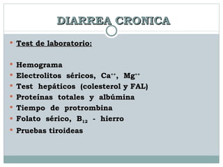 DIARREA CRONICA Test de laboratorio: Hemograma  Electrolitos  séricos,  Ca ++ ,  Mg ++ Test  hepáticos  (colesterol y FAL) Proteínas  totales  y  albúmina Tiempo  de  protrombina Folato  sérico,  B 12   -  hierro Pruebas tiroideas 