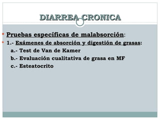 DIARREA CRONICA Pruebas específicas de malabsorción : 1.-  Exámenes de absorción y digestión de grasas :  a.- Test de Van de Kamer b.- Evaluación cualitativa de grasa en MF c.- Esteatocrito 