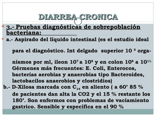 DIARREA CRONICA 3.-  Pruebas diagnósticas de sobrepoblación bacteriana :  a.- Aspirado del líquido intestinal (es el estudio ideal  para el diagnóstico. Int delgado  superior 10  5  orga-  nismos por ml, ileon 10 7  a 10 8  y en colon 10 8  a 10 11.   Gérmenes más frecuentes: E. Coli, Enterocos,  bacterias aerobias y anaerobias tipo Bacteroides,  lactobacilos anaerobios y clostridios) b.- D-Xilosa marcada con C 14  en aliento ( a 60’ 85 %  de pacientes dan alta la CO2 y el 15 % restante los  180’. Son enfermos con problemas de vaciamiento  gastrico. Sensible y específica en el 90 % 
