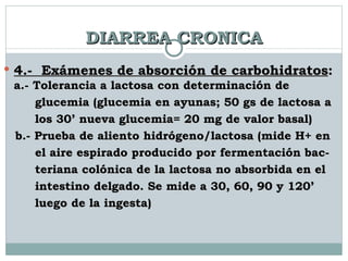 DIARREA CRONICA 4.-  Exámenes de absorción de carbohidratos :  a.- Tolerancia a lactosa con determinación de  glucemia (glucemia en ayunas; 50 gs de lactosa a  los 30’ nueva glucemia= 20 mg de valor basal) b.- Prueba de aliento hidrógeno/lactosa (mide H+ en  el aire espirado producido por fermentación bac-  teriana colónica de la lactosa no absorbida en el  intestino delgado. Se mide a 30, 60, 90 y 120’  luego de la ingesta) 