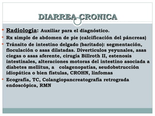 DIARREA CRONICA Radiología :  Auxiliar para el diagnóstico. Rx simple de abdomen de pie (calcificación del páncreas) Tránsito de intestino delgado (baritado): segmentación, floculación o asas dilatadas. Diverticulos yeyunales, asas ciegas o asas aferente, cirugía Billroth II, estenosis intestinales, alteraciones motoras del intestino asociada a diabetes mellitus, a  colagenopatías, seudobstrucción idiopática o bien fístulas, CROHN, linfomas Ecografía, TC, Colangiopancreatografía retrograda endoscópica, RMN  