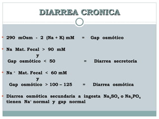 DIARREA CRONICA 290  mOsm  -  2  (Na + K) mM  =  Gap  osmótico  Na  Mat. Fecal  >  90  mM y Gap  osmótico  <  50  =  Diarrea  secretoria Na  +   Mat. Fecal  <  60 mM y Gap  osmótico  > 100 – 125  =  Diarrea  osmótica Diarrea  osmótica  secundaria  a  ingesta  Na 2 SO 4  o Na 2 PO 4   tienen  Na +  normal  y  gap  normal 